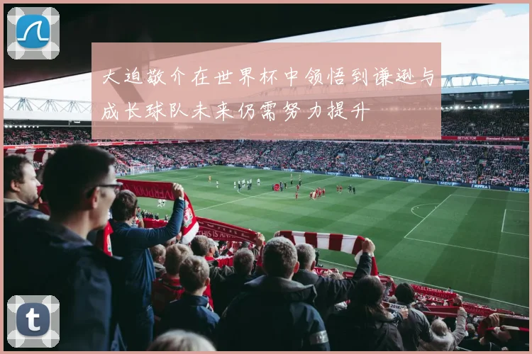 大迫敬介在世界杯中领悟到谦逊与成长球队未来仍需努力提升
