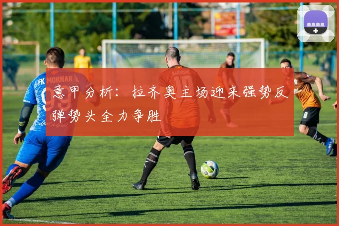 意甲分析：拉齐奥主场迎来强势反弹势头全力争胜