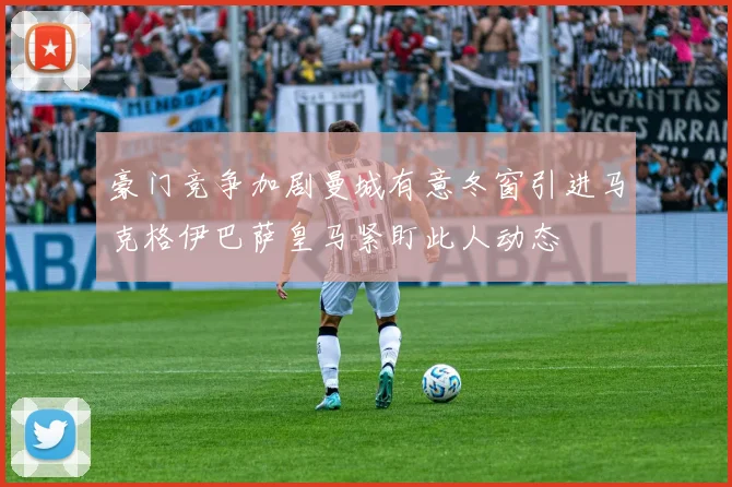 豪门竞争加剧曼城有意冬窗引进马克格伊巴萨皇马紧盯此人动态