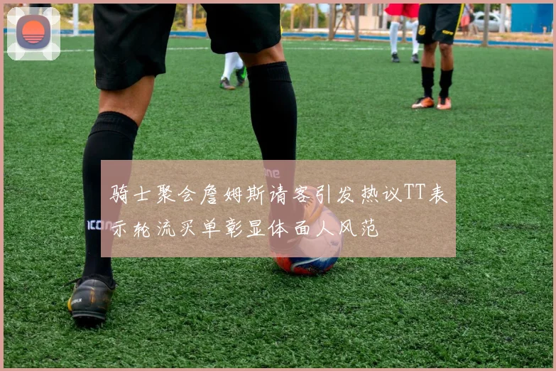 骑士聚会詹姆斯请客引发热议TT表示轮流买单彰显体面人风范