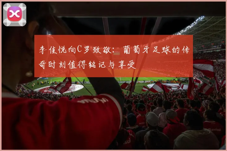 李佳悦向C罗致敬：葡萄牙足球的传奇时刻值得铭记与享受