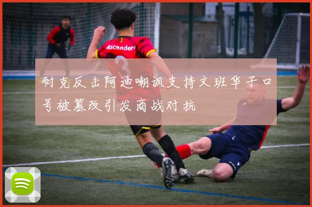 耐克反击阿迪嘲讽支持文班华子口号被篡改引发商战对抗