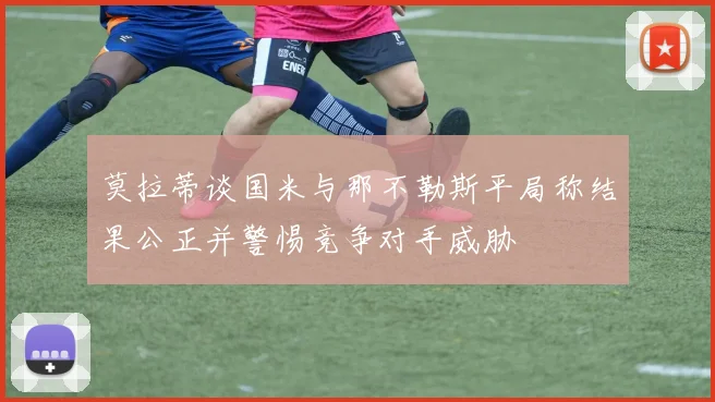莫拉蒂谈国米与那不勒斯平局称结果公正并警惕竞争对手威胁