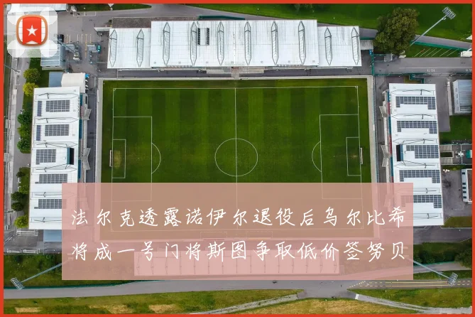 法尔克透露诺伊尔退役后乌尔比希将成一号门将斯图争取低价签努贝尔