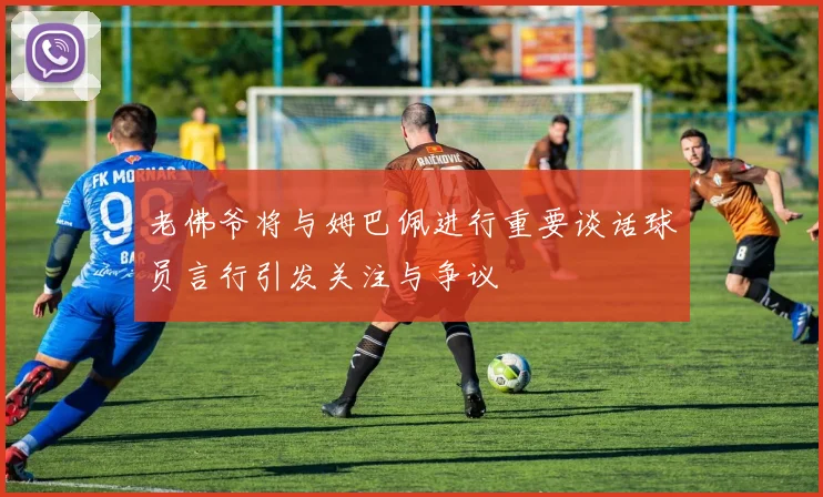 老佛爷将与姆巴佩进行重要谈话球员言行引发关注与争议
