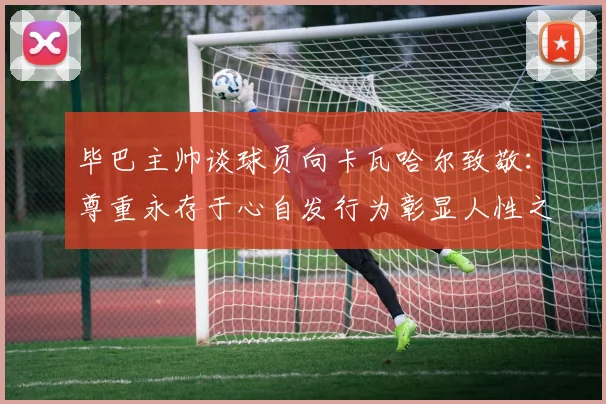 毕巴主帅谈球员向卡瓦哈尔致敬：尊重永存于心自发行为彰显人性之美