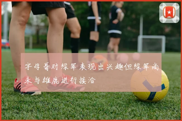 字母哥对绿军表现出兴趣但绿军尚未与雄鹿进行接洽