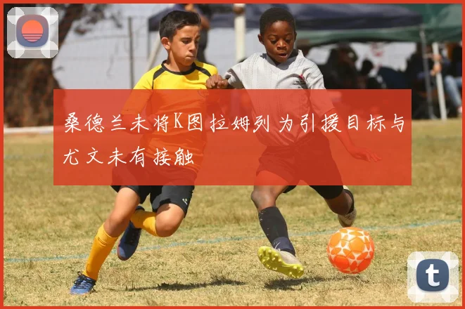 桑德兰未将K图拉姆列为引援目标与尤文未有接触