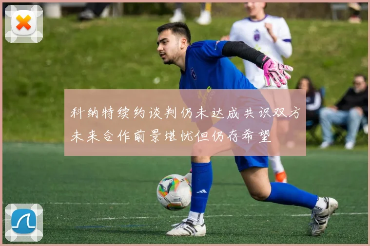 科纳特续约谈判仍未达成共识双方未来合作前景堪忧但仍存希望