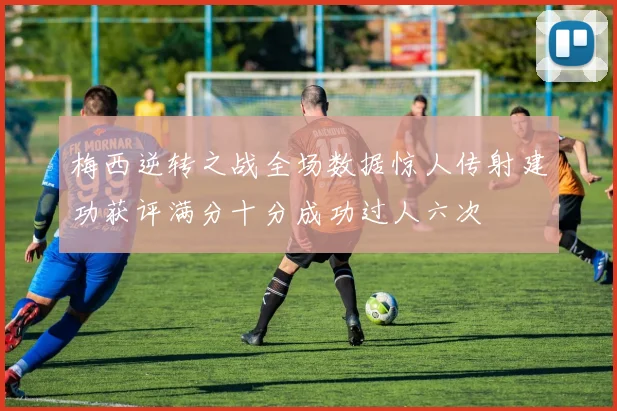 梅西逆转之战全场数据惊人传射建功获评满分十分成功过人六次
