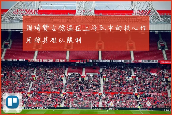 周琦赞古德温在上海队中的核心作用称其难以限制