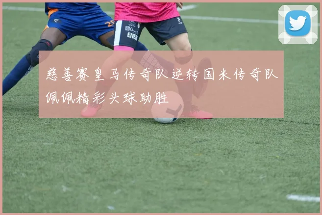 慈善赛皇马传奇队逆转国米传奇队佩佩精彩头球助胜