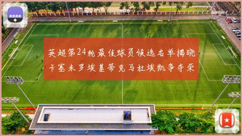 英超第24轮最佳球员候选名单揭晓卡塞米罗埃基蒂克马杜埃凯争夺荣誉