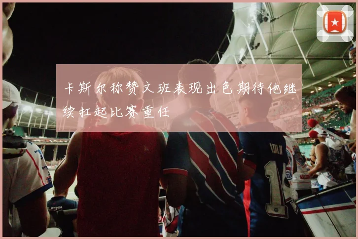 卡斯尔称赞文班表现出色期待他继续扛起比赛重任