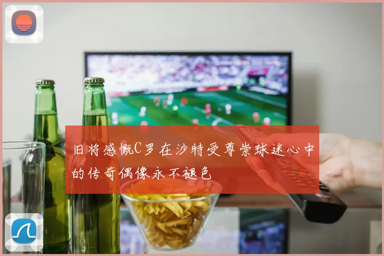 旧将感慨C罗在沙特受尊崇球迷心中的传奇偶像永不褪色
